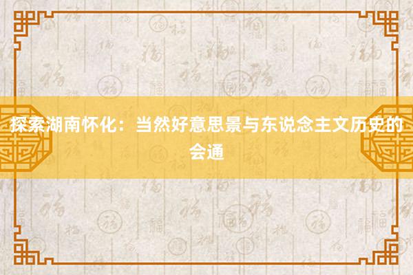 探索湖南怀化：当然好意思景与东说念主文历史的会通